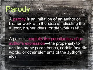 Parody
 A parody is an imitation of an author or
his/her work with the idea of ridiculing the
author, his/her ideas, or the work itself.
 A parodist exploits the peculiarities of an
author’s expression—the propensity to
use too many parentheses, certain favorite
words, or other elements of the author’s
style.
 