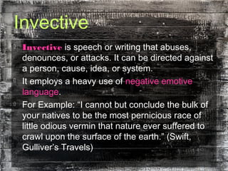 Invective
 Invective is speech or writing that abuses,
denounces, or attacks. It can be directed against
a person, cause, idea, or system.
 It employs a heavy use of negative emotive
language.
 For Example: “I cannot but conclude the bulk of
your natives to be the most pernicious race of
little odious vermin that nature ever suffered to
crawl upon the surface of the earth.” (Swift,
Gulliver’s Travels)
 
