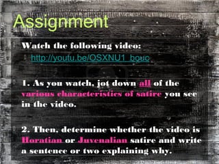Assignment
 Watch the following video:
 http://youtu.be/OSXNU1_bouc
 1. As you watch, jot down all of the
various characteristics of satire you see
in the video.
 2. Then, determine whether the video is
Horatian or Juvenalian satire and write
a sentence or two explaining why.
 
