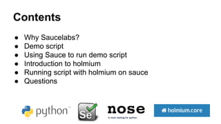 Contents 
● Why Saucelabs? 
● Demo script 
● Using Sauce to run demo script 
● Introduction to holmium 
● Running script w...