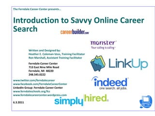 The Ferndale Career Center presents… Introduction to Savvy Online Career Search Written and Designed by:  Heather E. Coleman-Voss, Training Facilitator Ron Marshall, Assistant Training Facilitator Ferndale Career Center 713 East Nine Mile Road Ferndale, MI  48220 248.545.0222 www.twitter.com/ferndalecareer www.facebook.com/FerndaleCareerCenter   LinkedIn Group: Ferndale Career Center  www.ferndaleschools.org/fcc   www.ferndalecareercenter.wordpress.com 6.3.2011 