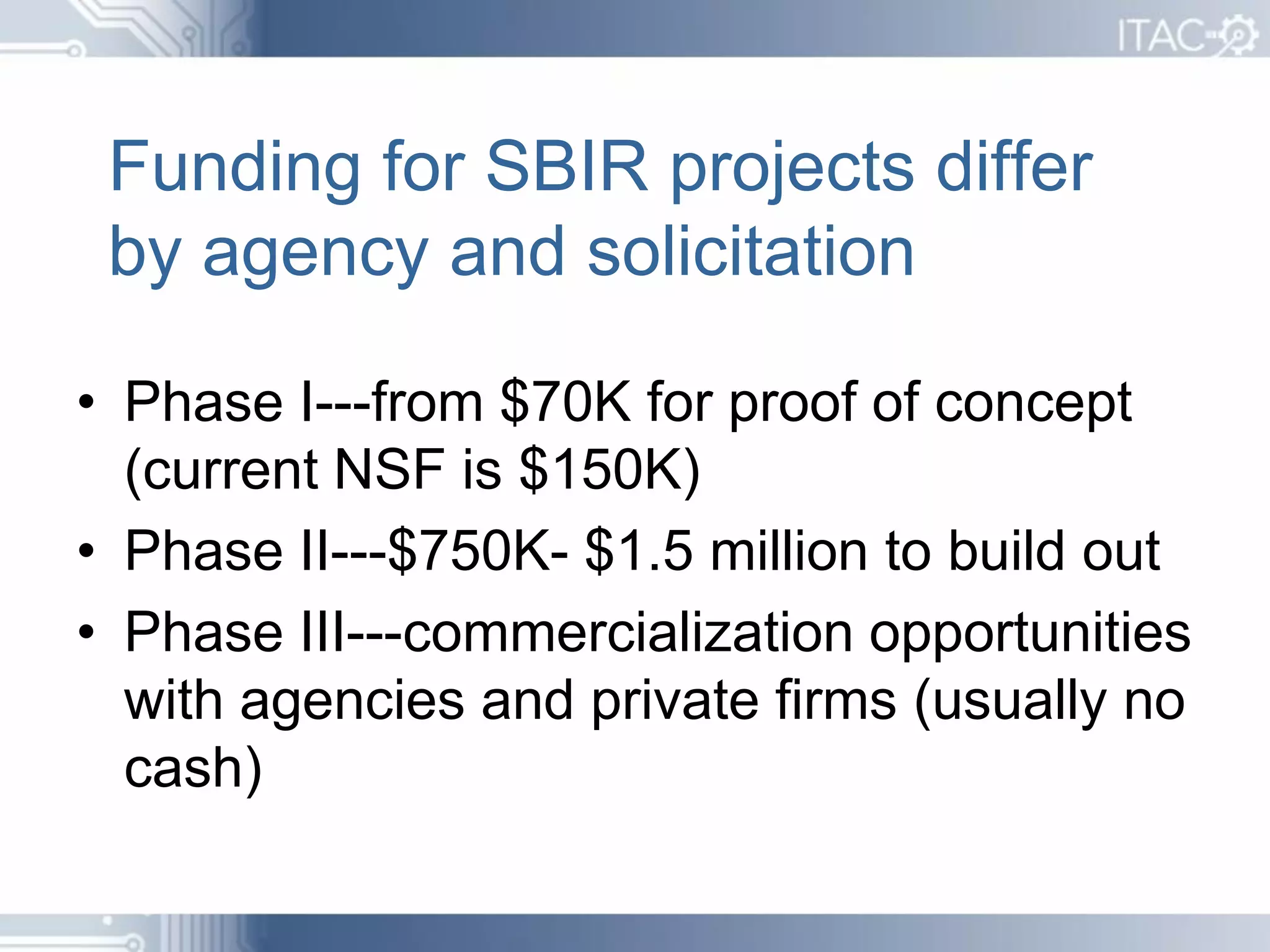 Funding for SBIR projects differ
 by agency and solicitation

• Phase I---from $70K for proof of concept
  (current NSF is $150K)
• Phase II---$750K- $1.5 million to build out
• Phase III---commercialization opportunities
  with agencies and private firms (usually no
  cash)
 