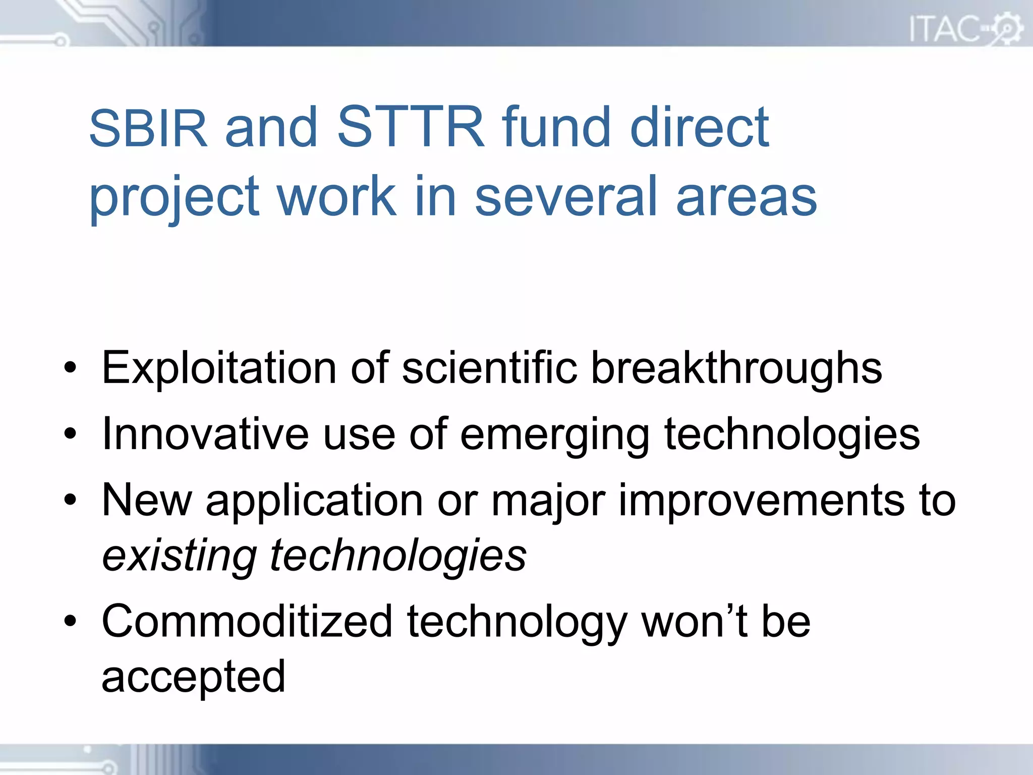 SBIR and STTR fund direct
 project work in several areas

• Exploitation of scientific breakthroughs
• Innovative use of emerging technologies
• New application or major improvements to
  existing technologies
• Commoditized technology won’t be
  accepted
 