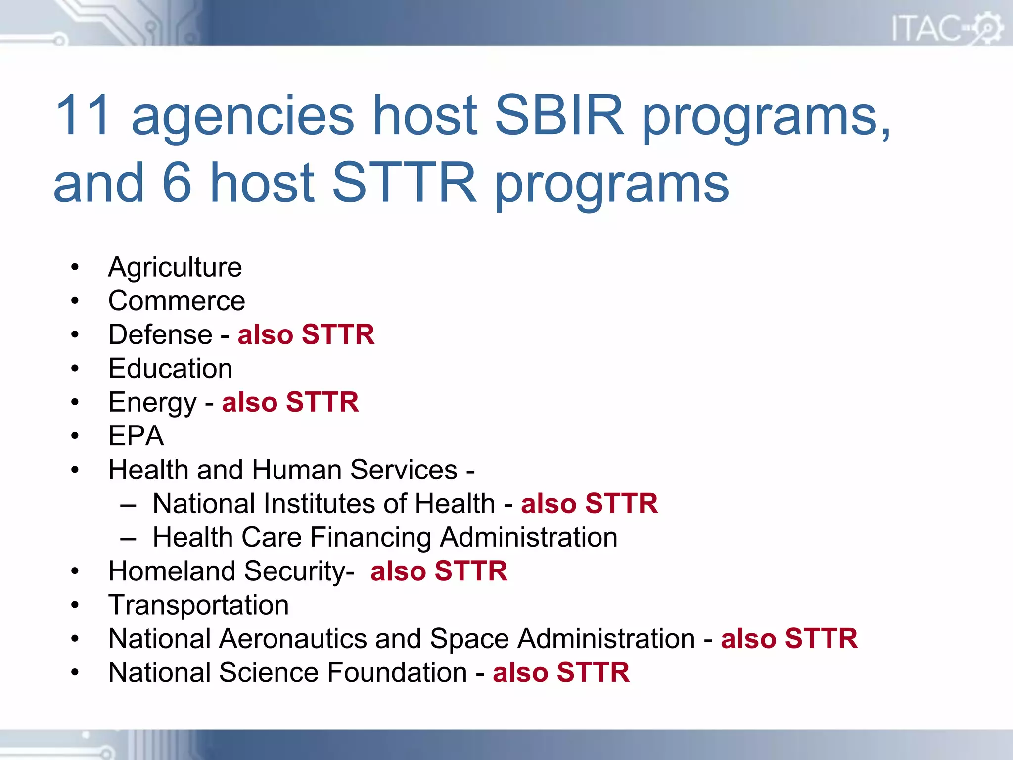 11 agencies host SBIR programs,
and 6 host STTR programs
•   Agriculture
•   Commerce
•   Defense - also STTR
•   Education
•   Energy - also STTR
•   EPA
•   Health and Human Services -
     – National Institutes of Health - also STTR
     – Health Care Financing Administration
•   Homeland Security- also STTR
•   Transportation
•   National Aeronautics and Space Administration - also STTR
•   National Science Foundation - also STTR
 