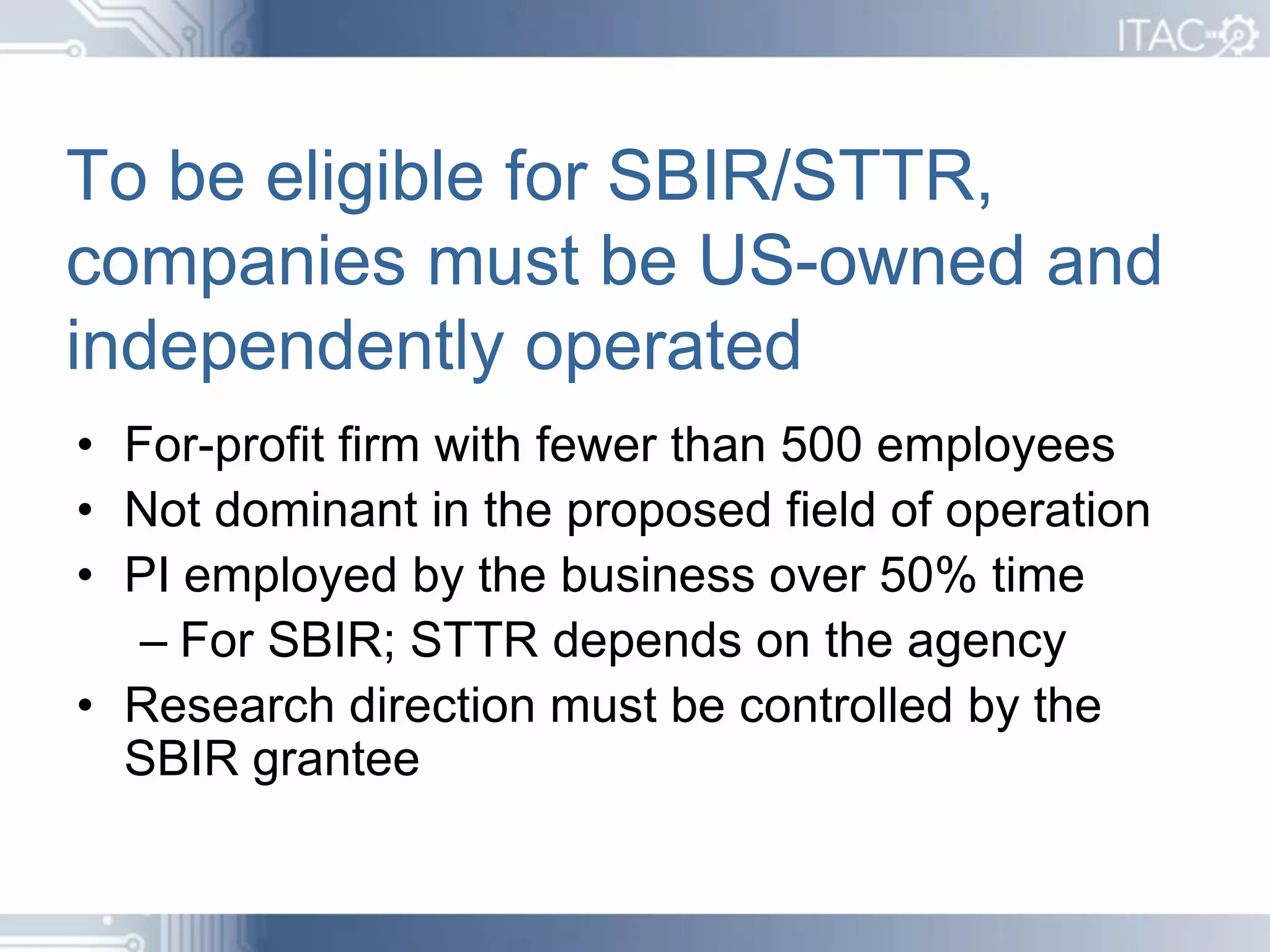 To be eligible for SBIR/STTR,
companies must be US-owned and
independently operated
• For-profit firm with fewer than 500 employees
• Not dominant in the proposed field of operation
• PI employed by the business over 50% time
   – For SBIR; STTR depends on the agency
• Research direction must be controlled by the
  SBIR grantee
 