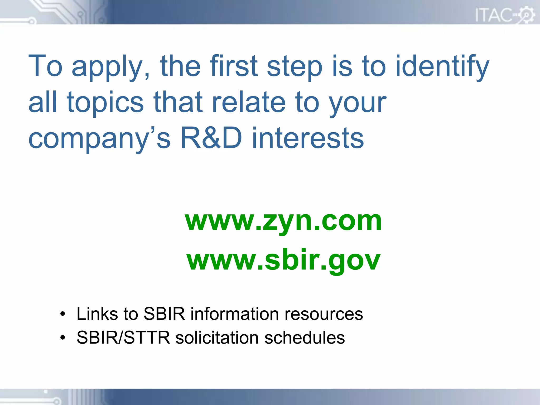 To apply, the first step is to identify
all topics that relate to your
company’s R&D interests

                 www.zyn.com
                 www.sbir.gov
  • Links to SBIR information resources
  • SBIR/STTR solicitation schedules
 