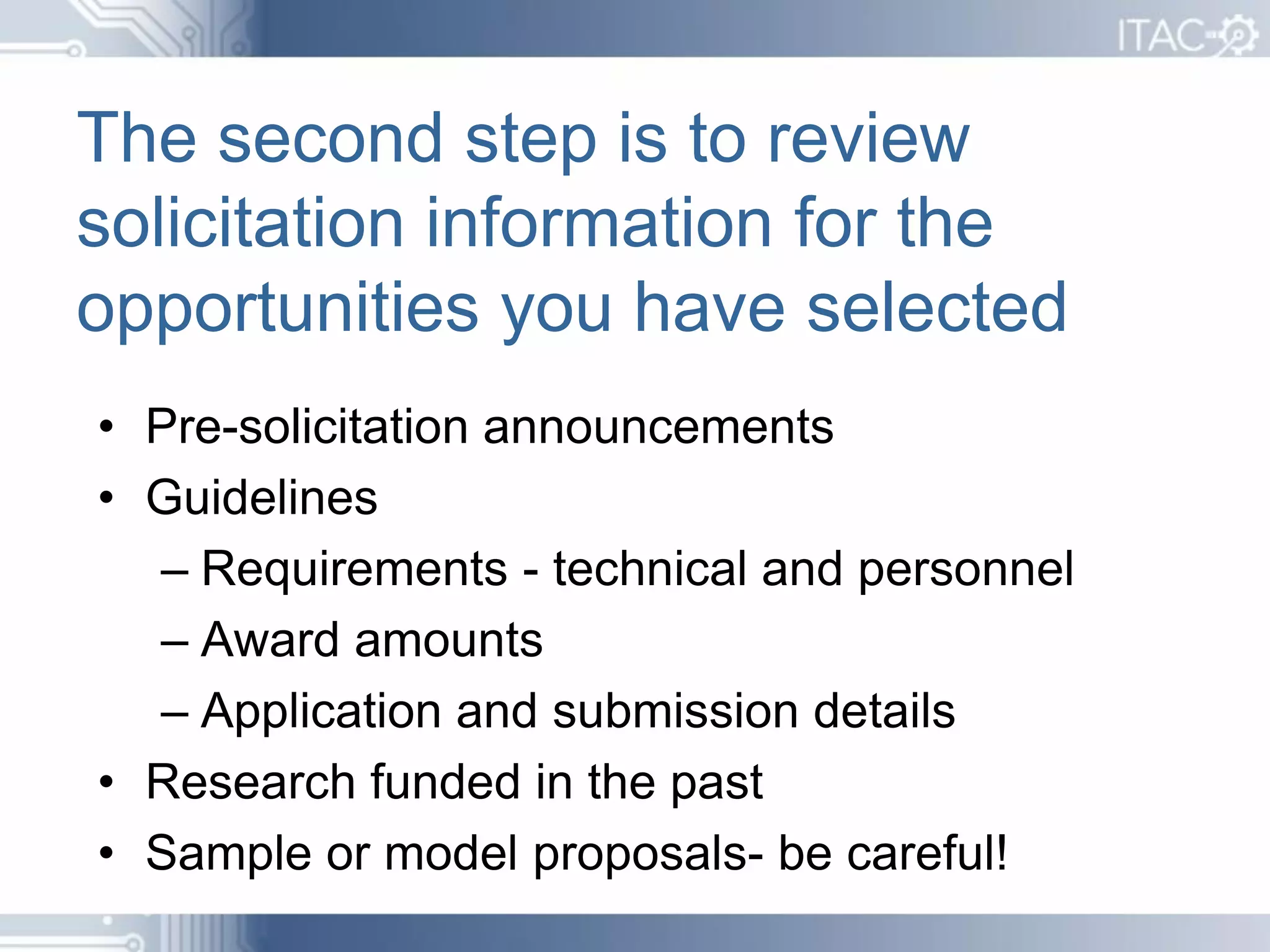 The second step is to review
solicitation information for the
opportunities you have selected
• Pre-solicitation announcements
• Guidelines
  – Requirements - technical and personnel
  – Award amounts
  – Application and submission details
• Research funded in the past
• Sample or model proposals- be careful!
 