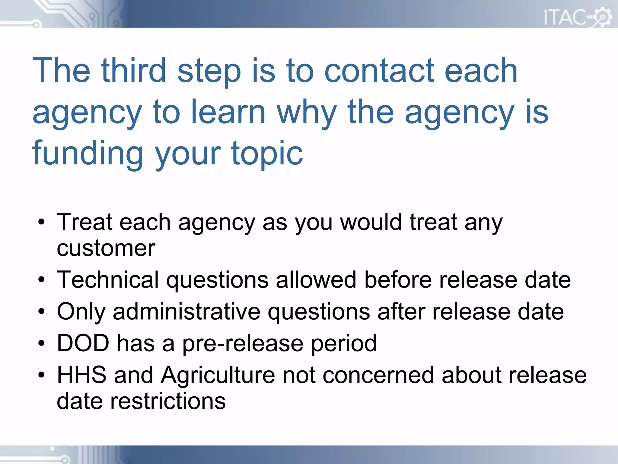 The third step is to contact each
agency to learn why the agency is
funding your topic
• Treat each agency as you would treat any
  customer
• Technical questions allowed before release date
• Only administrative questions after release date
• DOD has a pre-release period
• HHS and Agriculture not concerned about release
  date restrictions
 