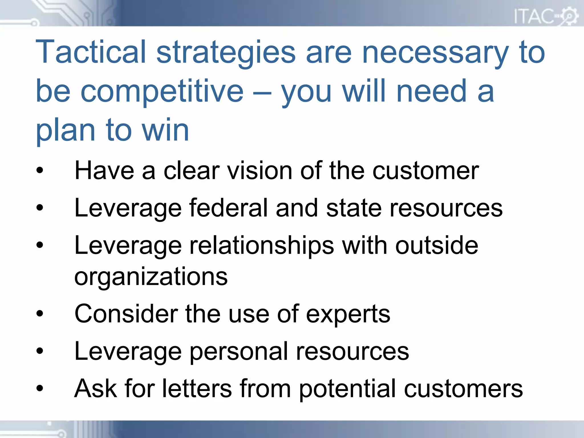 Tactical strategies are necessary to
be competitive – you will need a
plan to win
•   Have a clear vision of the customer
•   Leverage federal and state resources
•   Leverage relationships with outside
    organizations
•   Consider the use of experts
•   Leverage personal resources
•   Ask for letters from potential customers
 