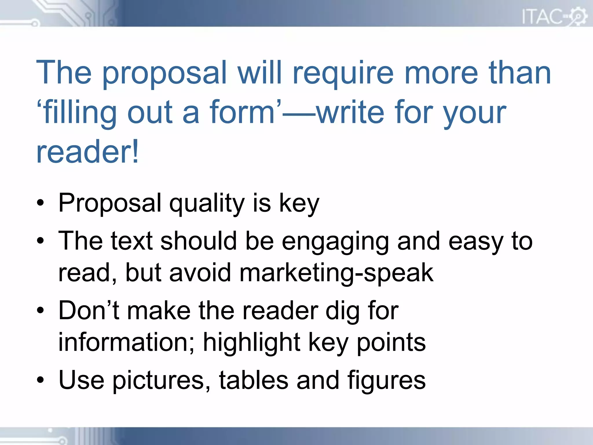 The proposal will require more than
‘filling out a form’—write for your
reader!
• Proposal quality is key
• The text should be engaging and easy to
  read, but avoid marketing-speak
• Don’t make the reader dig for
  information; highlight key points
• Use pictures, tables and figures
 