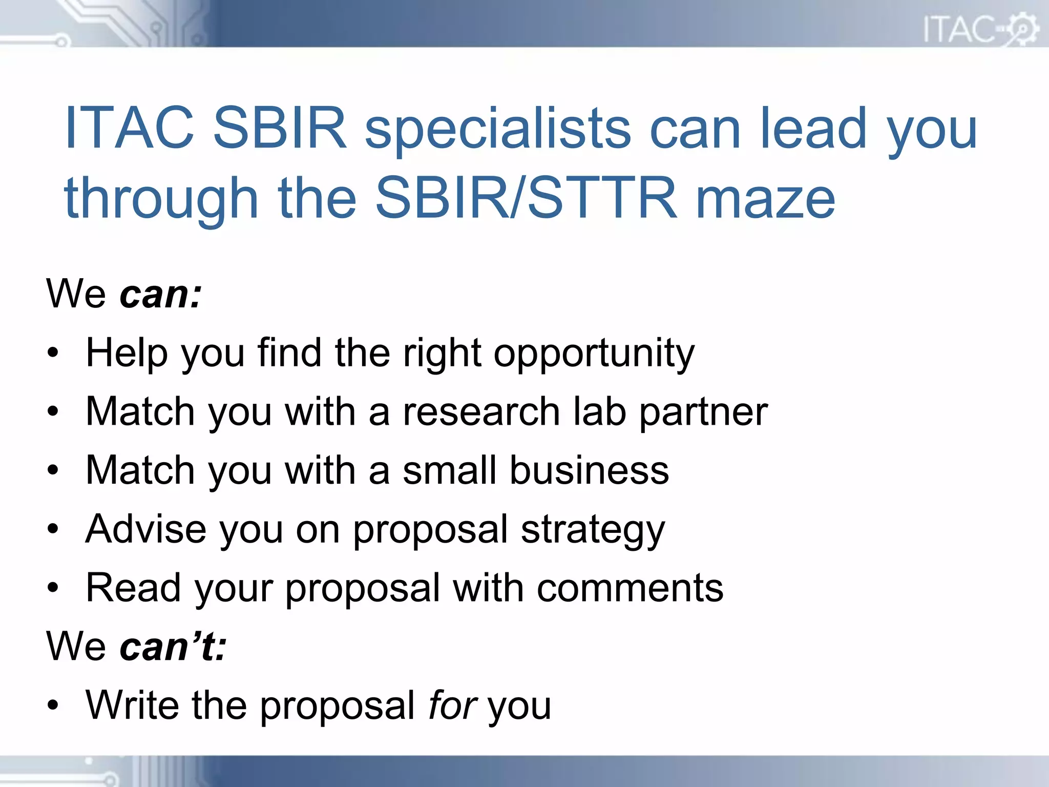 ITAC SBIR specialists can lead you
through the SBIR/STTR maze
We can:
• Help you find the right opportunity
• Match you with a research lab partner
• Match you with a small business
• Advise you on proposal strategy
• Read your proposal with comments
We can’t:
• Write the proposal for you
 