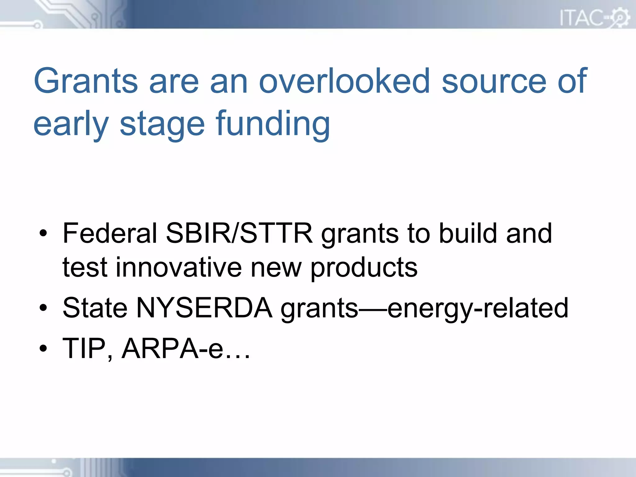 Grants are an overlooked source of
early stage funding


• Federal SBIR/STTR grants to build and
  test innovative new products
• State NYSERDA grants—energy-related
• TIP, ARPA-e…
 