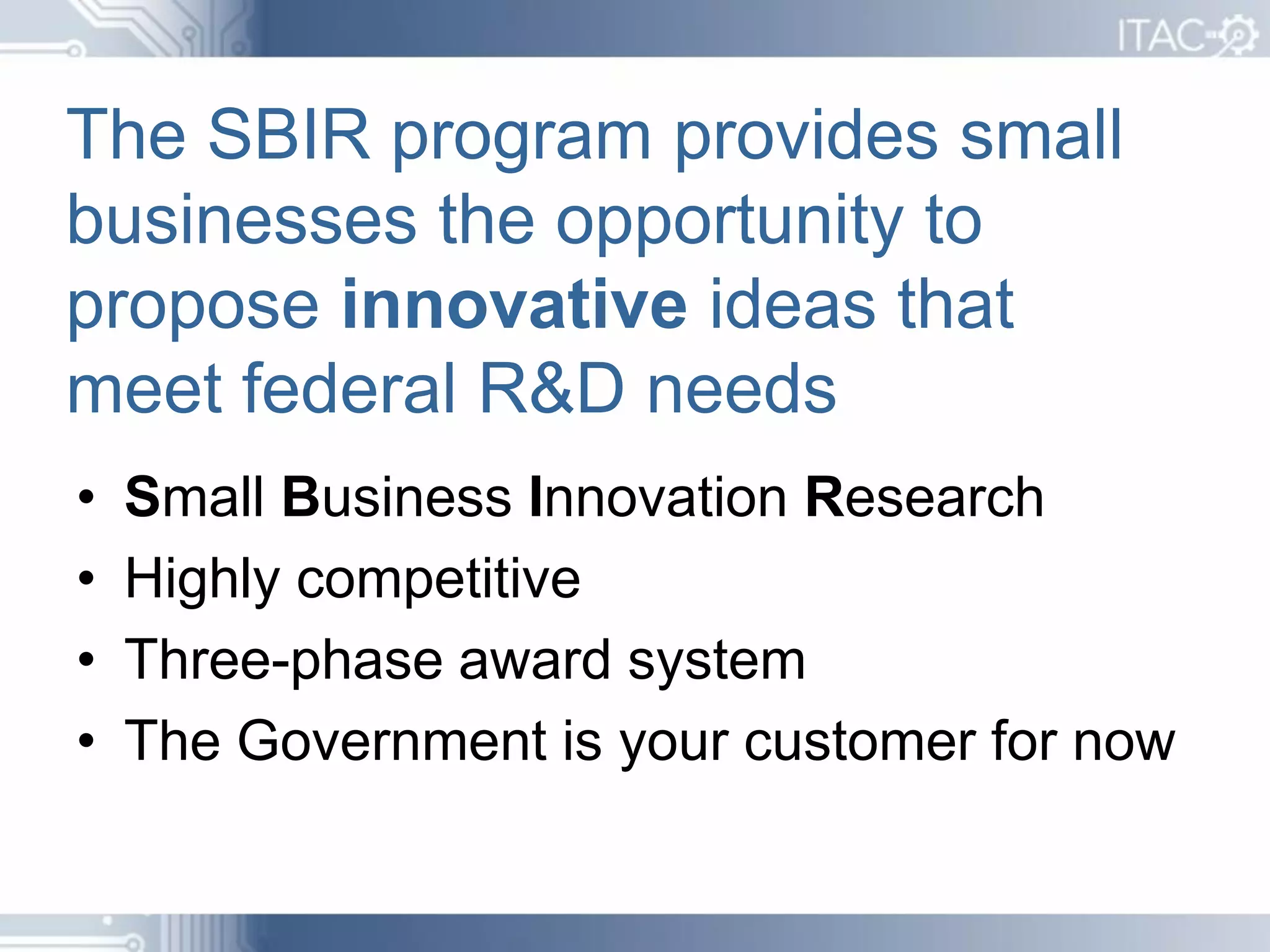 The SBIR program provides small
businesses the opportunity to
propose innovative ideas that
meet federal R&D needs
•   Small Business Innovation Research
•   Highly competitive
•   Three-phase award system
•   The Government is your customer for now
 