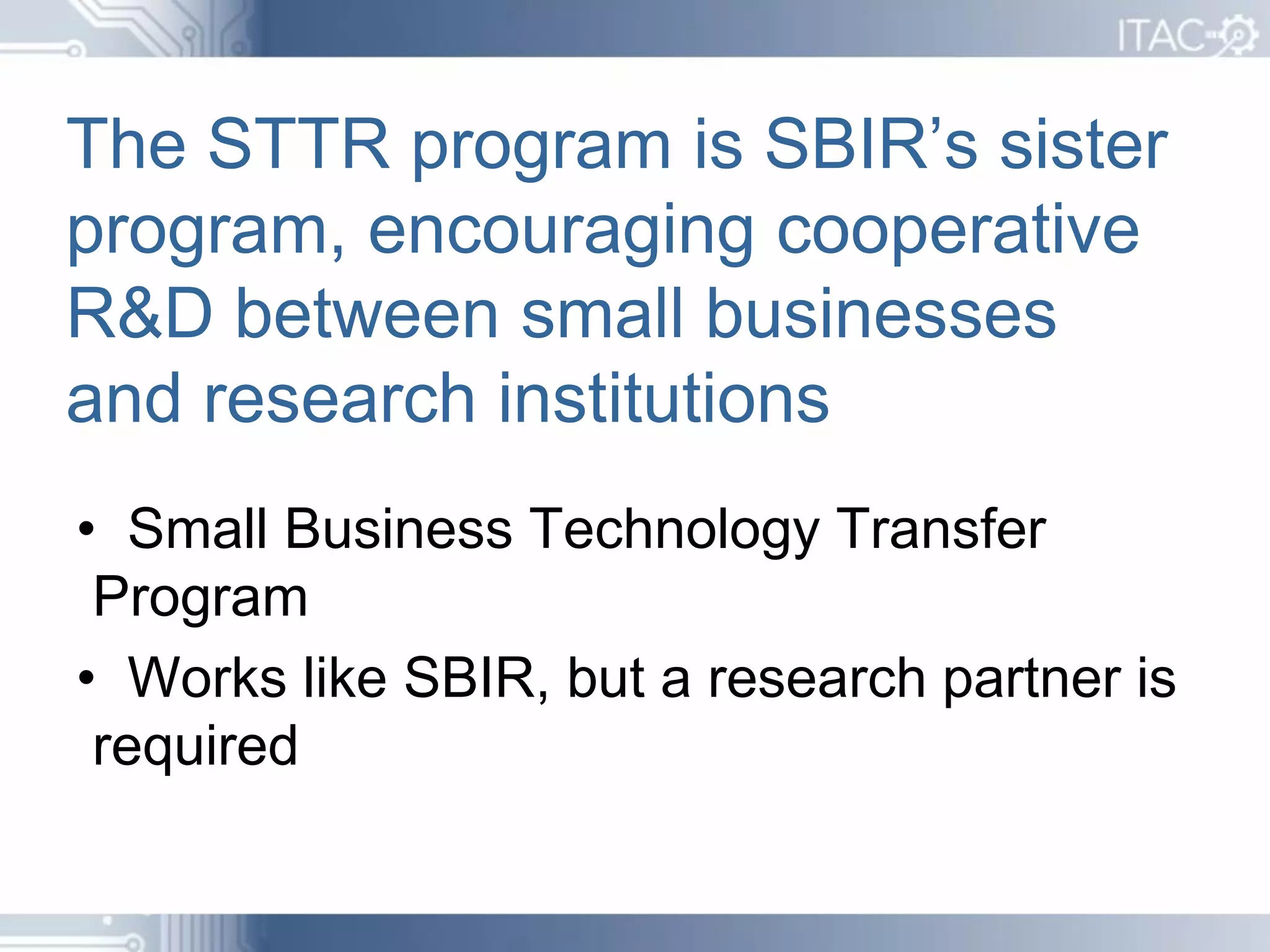 The STTR program is SBIR’s sister
program, encouraging cooperative
R&D between small businesses
and research institutions
• Small Business Technology Transfer
 Program
• Works like SBIR, but a research partner is
 required
 