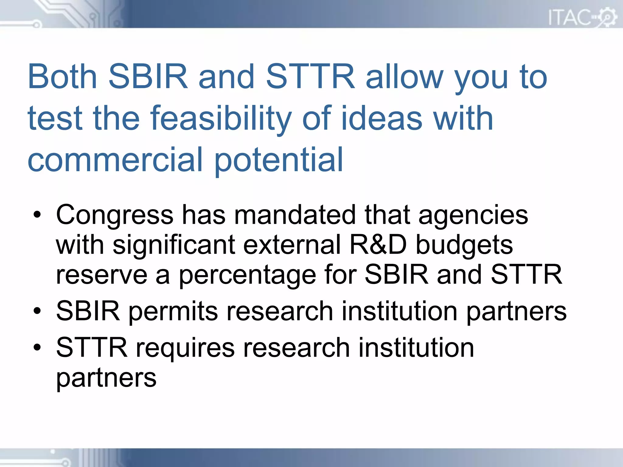 Both SBIR and STTR allow you to
test the feasibility of ideas with
commercial potential
• Congress has mandated that agencies
  with significant external R&D budgets
  reserve a percentage for SBIR and STTR
• SBIR permits research institution partners
• STTR requires research institution
  partners
 