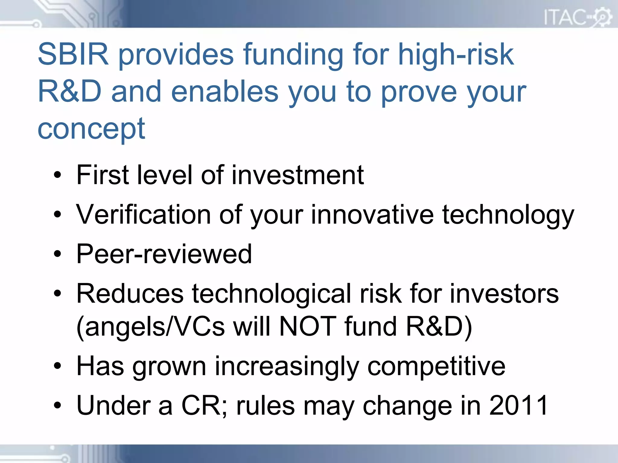 SBIR provides funding for high-risk
R&D and enables you to prove your
concept
 • First level of investment
 • Verification of your innovative technology
 • Peer-reviewed
 • Reduces technological risk for investors
   (angels/VCs will NOT fund R&D)
 • Has grown increasingly competitive
 • Under a CR; rules may change in 2011
 