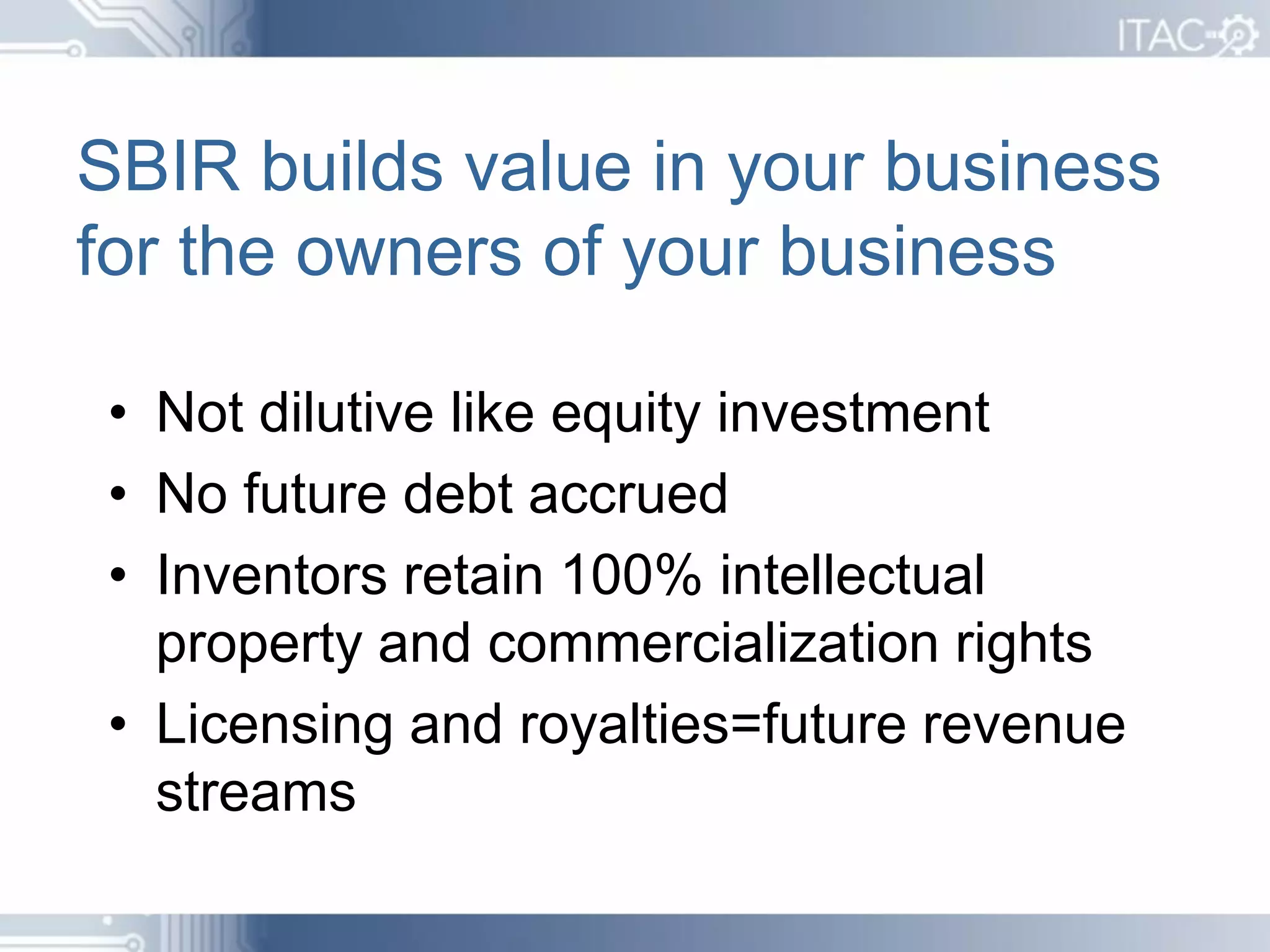 SBIR builds value in your business
for the owners of your business

• Not dilutive like equity investment
• No future debt accrued
• Inventors retain 100% intellectual
  property and commercialization rights
• Licensing and royalties=future revenue
  streams
 