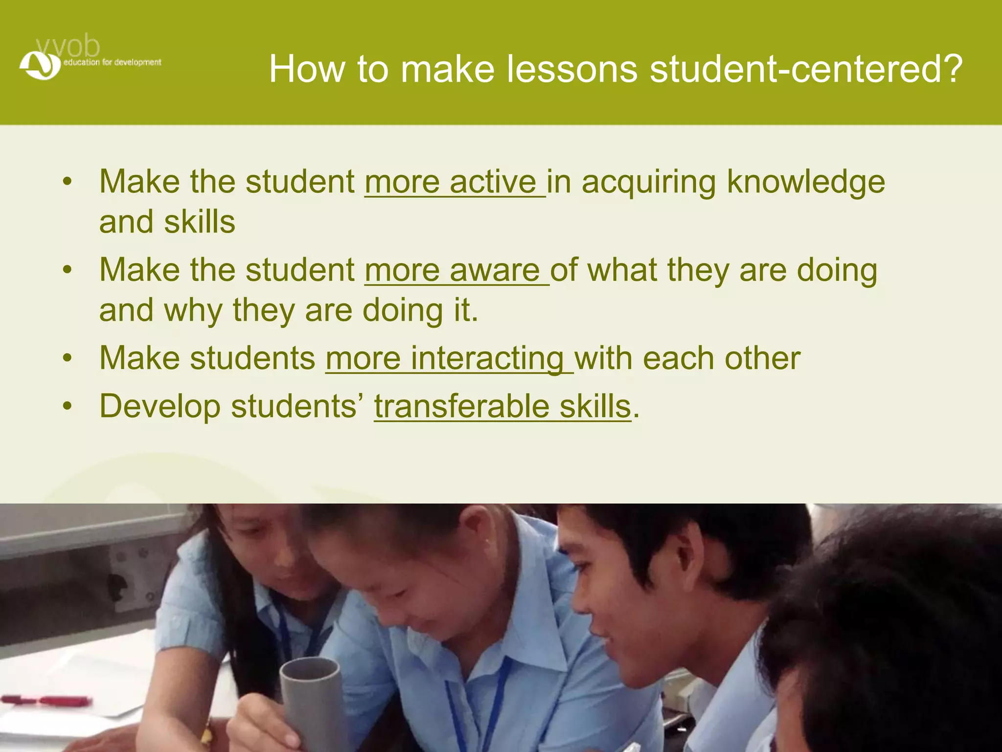How to make lessons student-centered?

• Make the student more active in acquiring knowledge
  and skills
• Make the student more aware of what they are doing
  and why they are doing it.
• Make students more interacting with each other
• Develop students’ transferable skills.
 