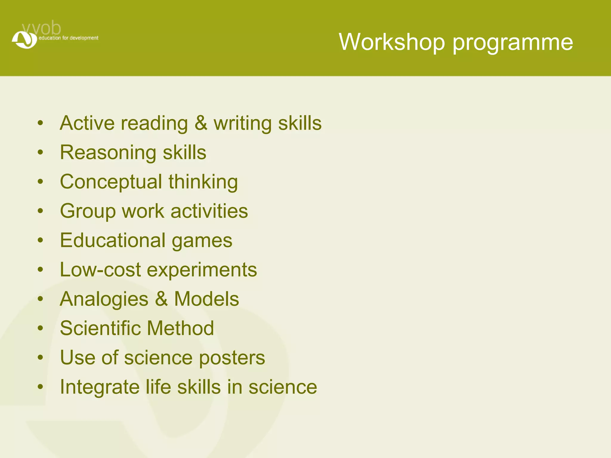 Workshop programme


•   Active reading & writing skills
•   Reasoning skills
•   Conceptual thinking
•   Group work activities
•   Educational games
•   Low-cost experiments
•   Analogies & Models
•   Scientific Method
•   Use of science posters
•   Integrate life skills in science
 
