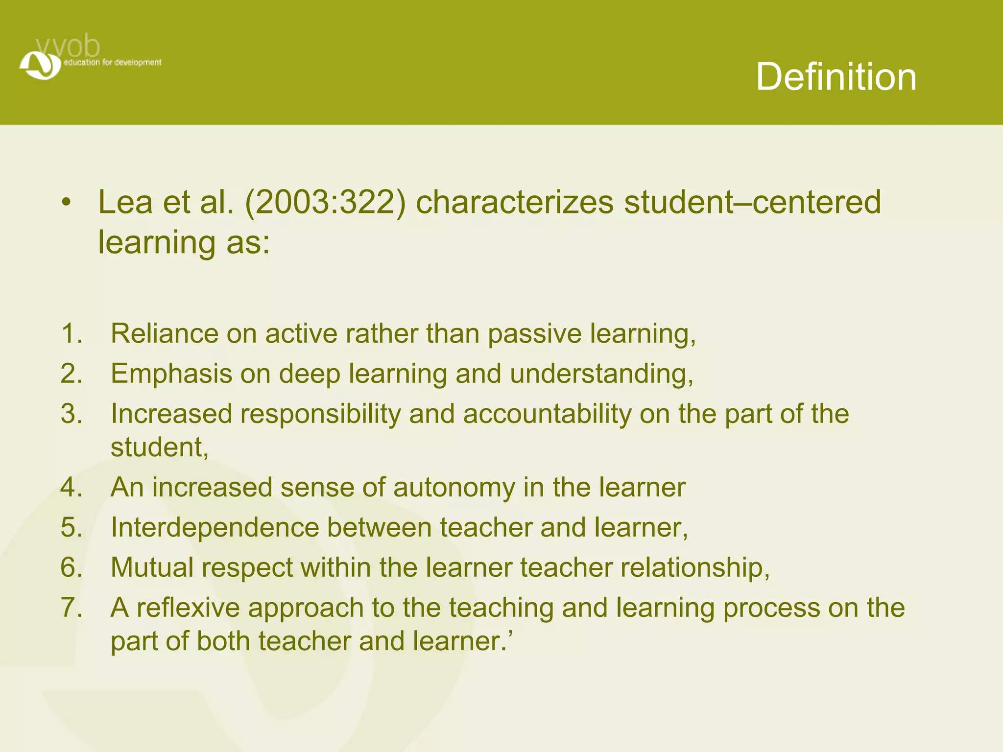 Definition


• Lea et al. (2003:322) characterizes student–centered
  learning as:

1. Reliance on active rather than passive learning,
2. Emphasis on deep learning and understanding,
3. Increased responsibility and accountability on the part of the
   student,
4. An increased sense of autonomy in the learner
5. Interdependence between teacher and learner,
6. Mutual respect within the learner teacher relationship,
7. A reﬂexive approach to the teaching and learning process on the
   part of both teacher and learner.’
 