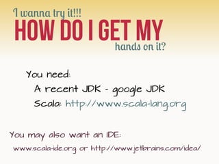 I wanna try it!!!

 HOW do i get My           hands on it?

   You need:
     A recent JDK - google JDK
     Scala: http://www.scala-lang.org


You may also want an IDE:
www.scala-ide.org or http://www.jetbrains.com/idea/
 