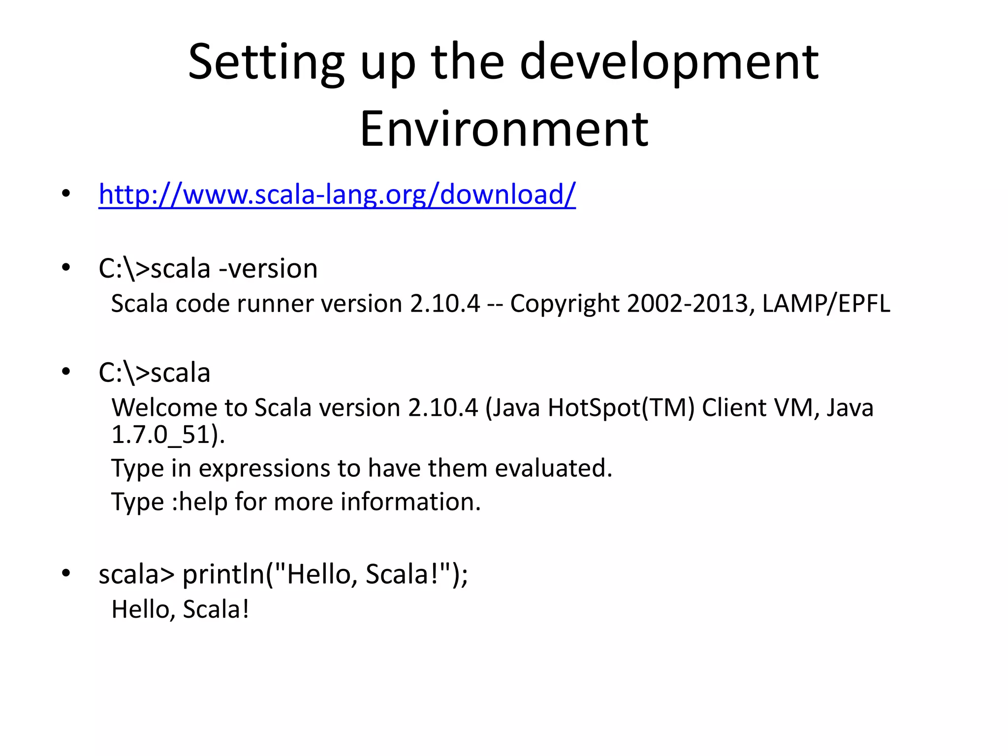 Setting up the development
Environment
• http://www.scala-lang.org/download/
• C:>scala -version
Scala code runner version 2.10.4 -- Copyright 2002-2013, LAMP/EPFL
• C:>scala
Welcome to Scala version 2.10.4 (Java HotSpot(TM) Client VM, Java
1.7.0_51).
Type in expressions to have them evaluated.
Type :help for more information.
• scala> println("Hello, Scala!");
Hello, Scala!
 