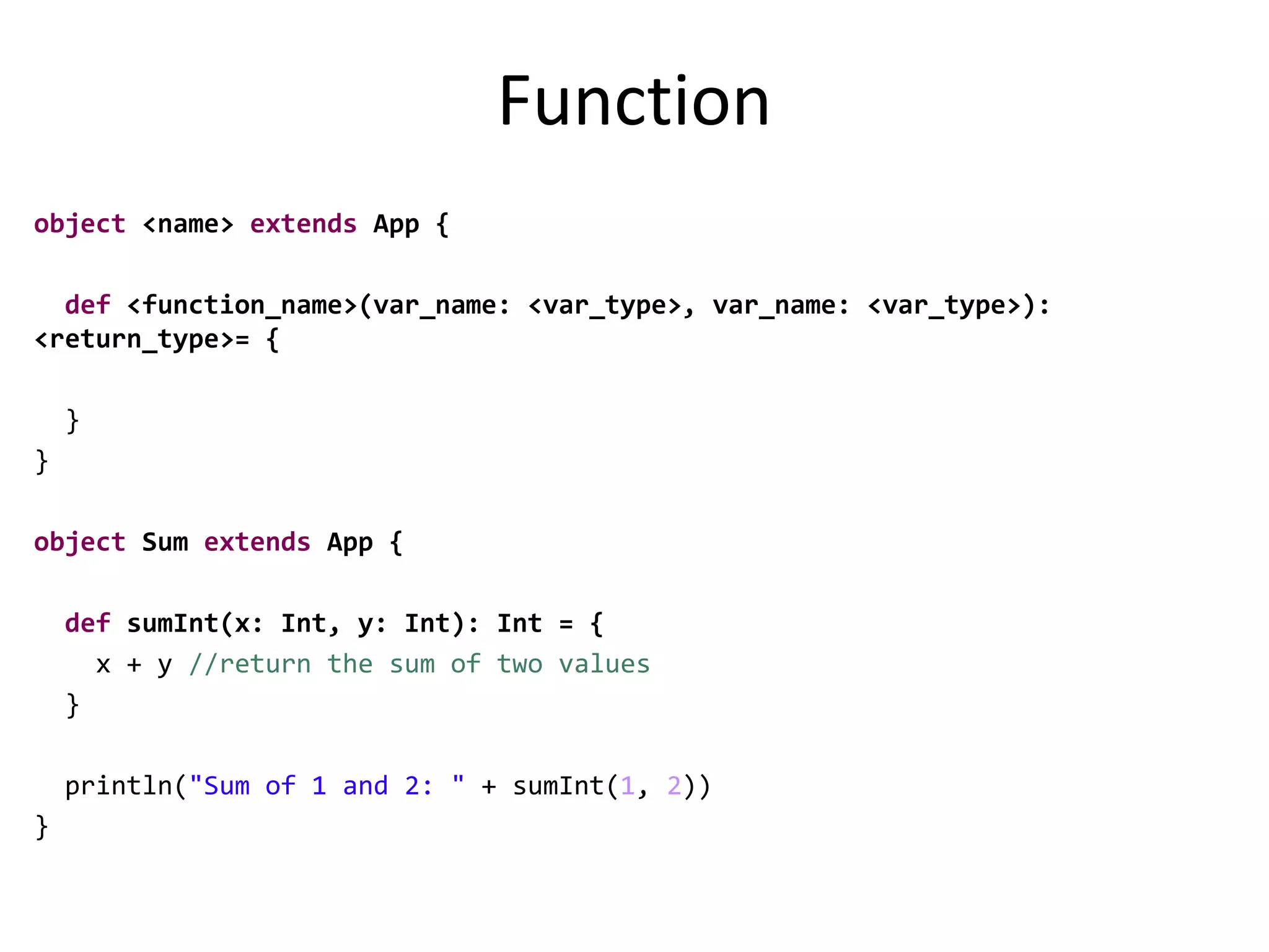 Function
object <name> extends App {
def <function_name>(var_name: <var_type>, var_name: <var_type>):
<return_type>= {
}
}
object Sum extends App {
def sumInt(x: Int, y: Int): Int = {
x + y //return the sum of two values
}
println("Sum of 1 and 2: " + sumInt(1, 2))
}
 