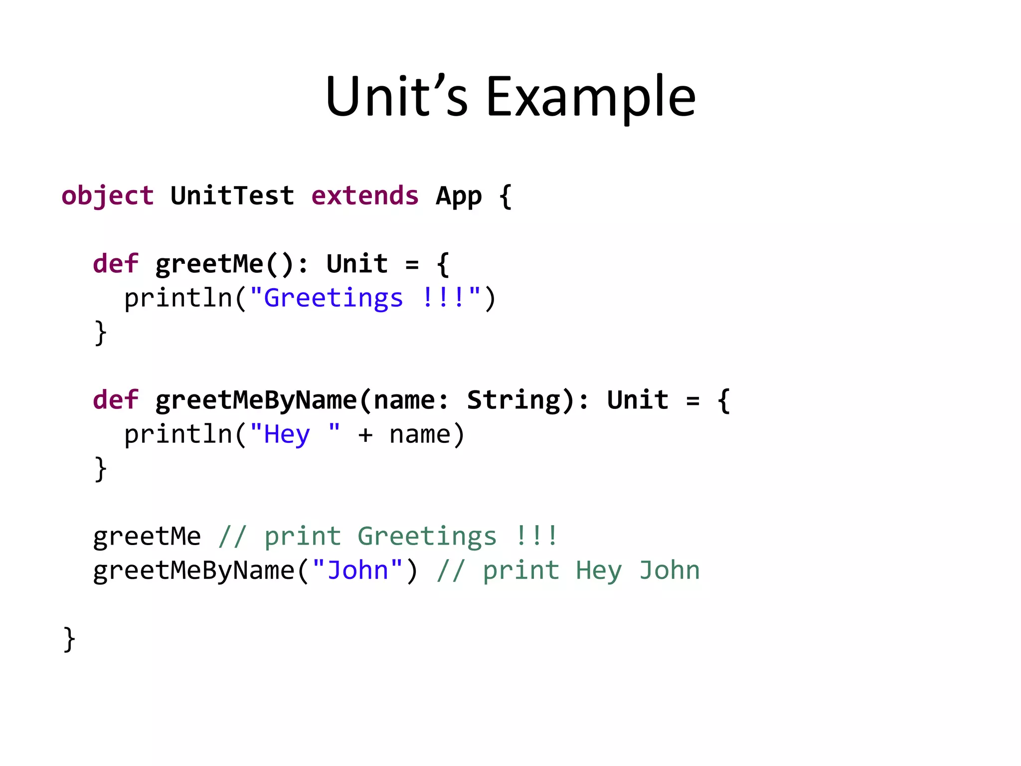 Unit’s Example
object UnitTest extends App {
def greetMe(): Unit = {
println("Greetings !!!")
}
def greetMeByName(name: String): Unit = {
println("Hey " + name)
}
greetMe // print Greetings !!!
greetMeByName("John") // print Hey John
}
 