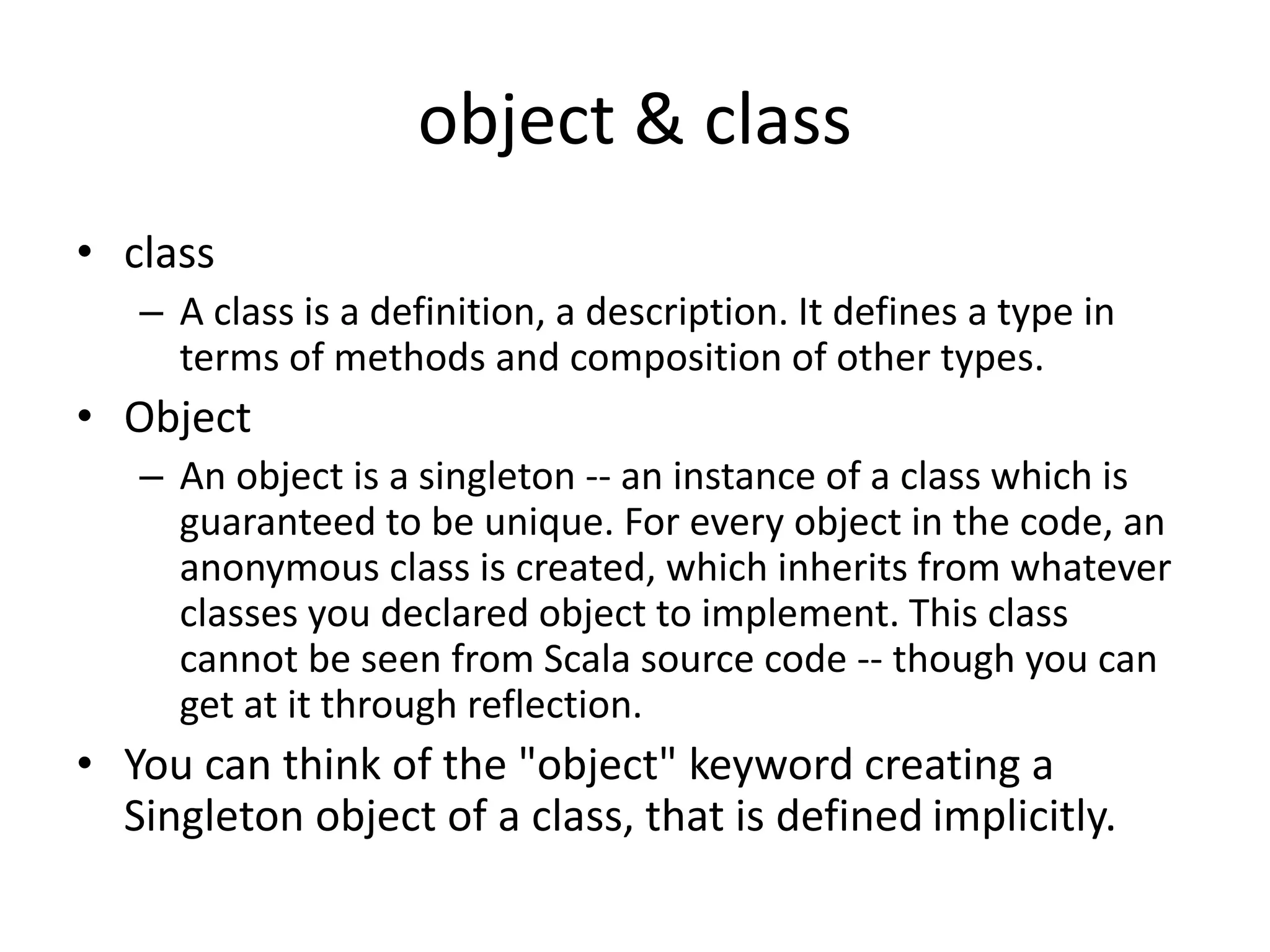 object & class
• class
– A class is a definition, a description. It defines a type in
terms of methods and composition of other types.
• Object
– An object is a singleton -- an instance of a class which is
guaranteed to be unique. For every object in the code, an
anonymous class is created, which inherits from whatever
classes you declared object to implement. This class
cannot be seen from Scala source code -- though you can
get at it through reflection.
• You can think of the "object" keyword creating a
Singleton object of a class, that is defined implicitly.
 