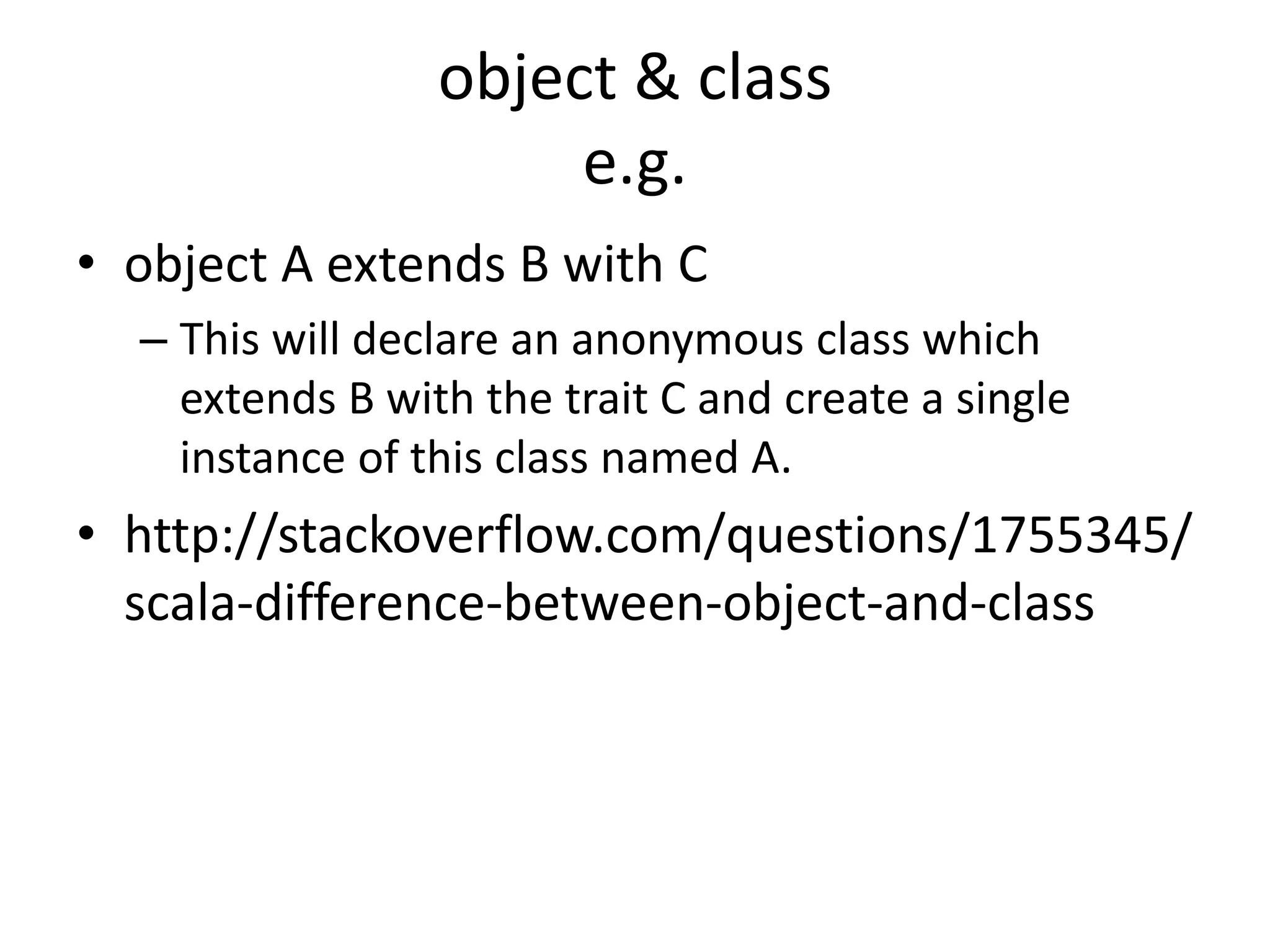 object & class
e.g.
• object A extends B with C
– This will declare an anonymous class which
extends B with the trait C and create a single
instance of this class named A.
• http://stackoverflow.com/questions/1755345/
scala-difference-between-object-and-class
 