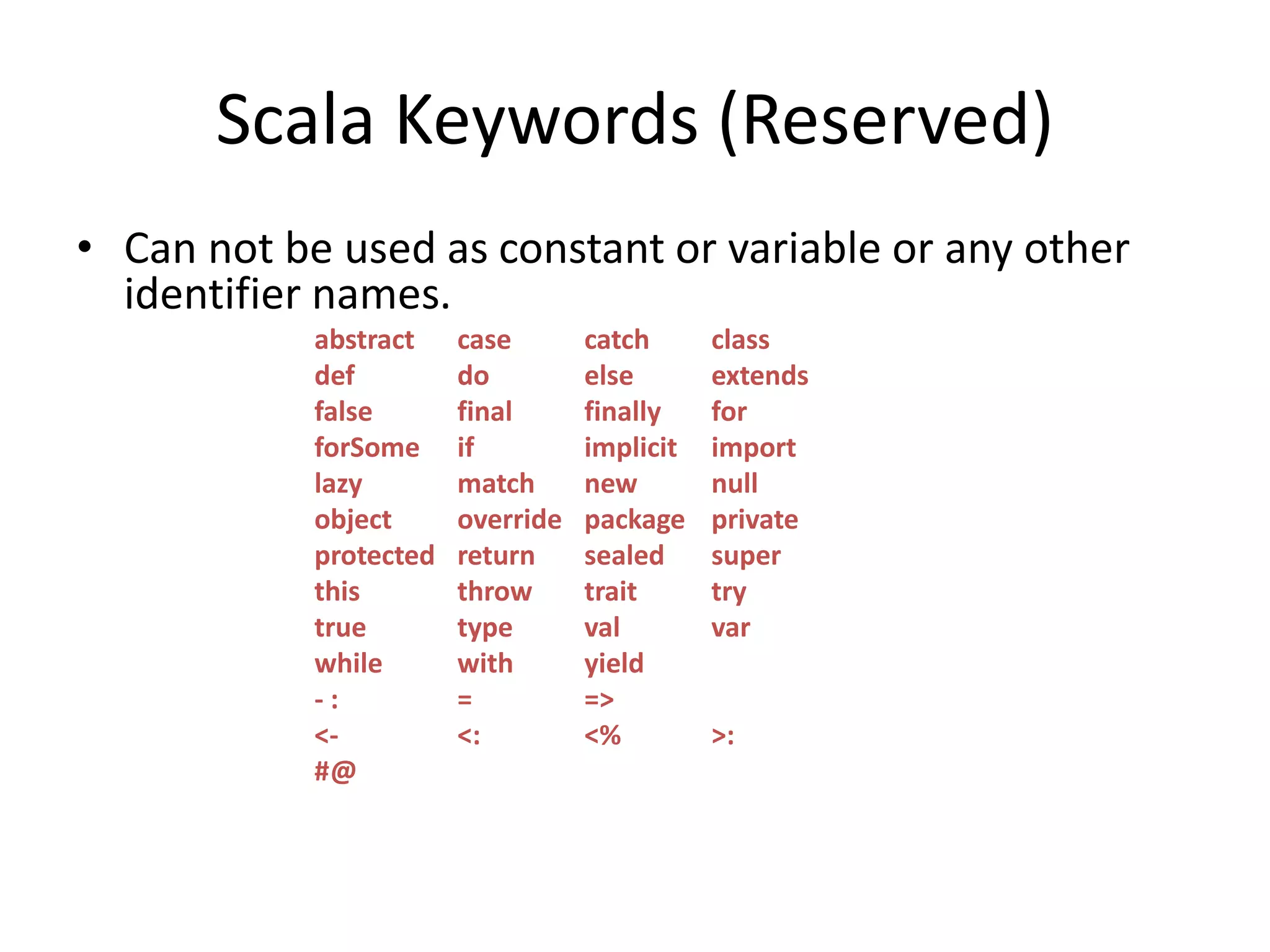 Scala Keywords (Reserved)
• Can not be used as constant or variable or any other
identifier names.
abstract case catch class
def do else extends
false final finally for
forSome if implicit import
lazy match new null
object override package private
protected return sealed super
this throw trait try
true type val var
while with yield
- : = =>
<- <: <% >:
#@
 