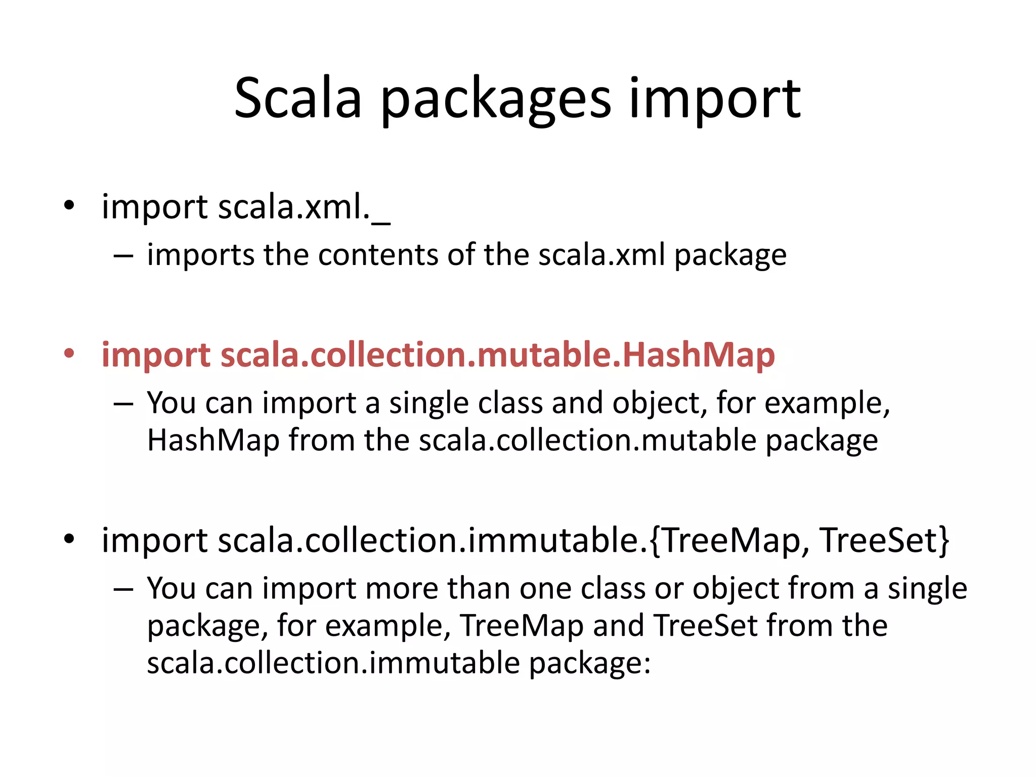 Scala packages import
• import scala.xml._
– imports the contents of the scala.xml package
• import scala.collection.mutable.HashMap
– You can import a single class and object, for example,
HashMap from the scala.collection.mutable package
• import scala.collection.immutable.{TreeMap, TreeSet}
– You can import more than one class or object from a single
package, for example, TreeMap and TreeSet from the
scala.collection.immutable package:
 