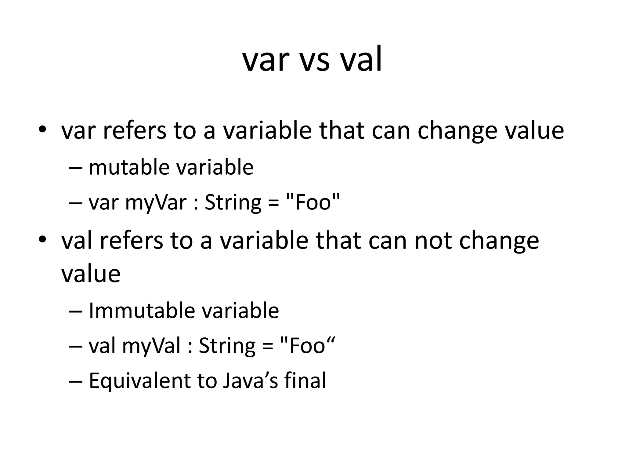 var vs val
• var refers to a variable that can change value
– mutable variable
– var myVar : String = "Foo"
• val refers to a variable that can not change
value
– Immutable variable
– val myVal : String = "Foo“
– Equivalent to Java’s final
 