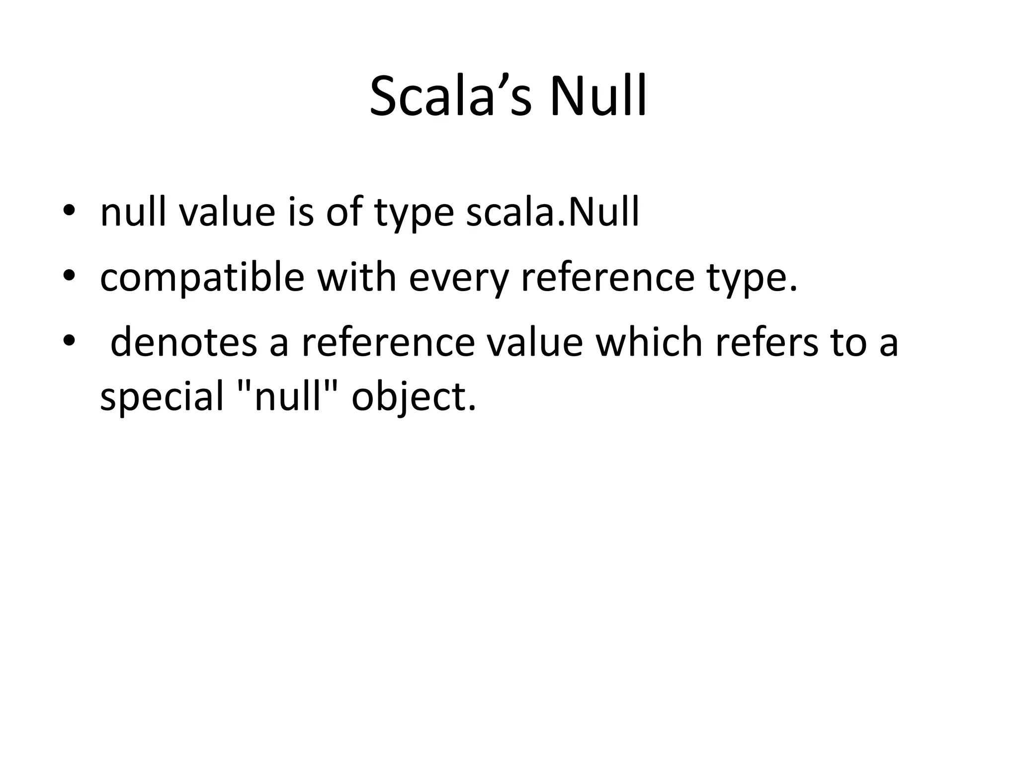 Scala’s Null
• null value is of type scala.Null
• compatible with every reference type.
• denotes a reference value which refers to a
special "null" object.
 