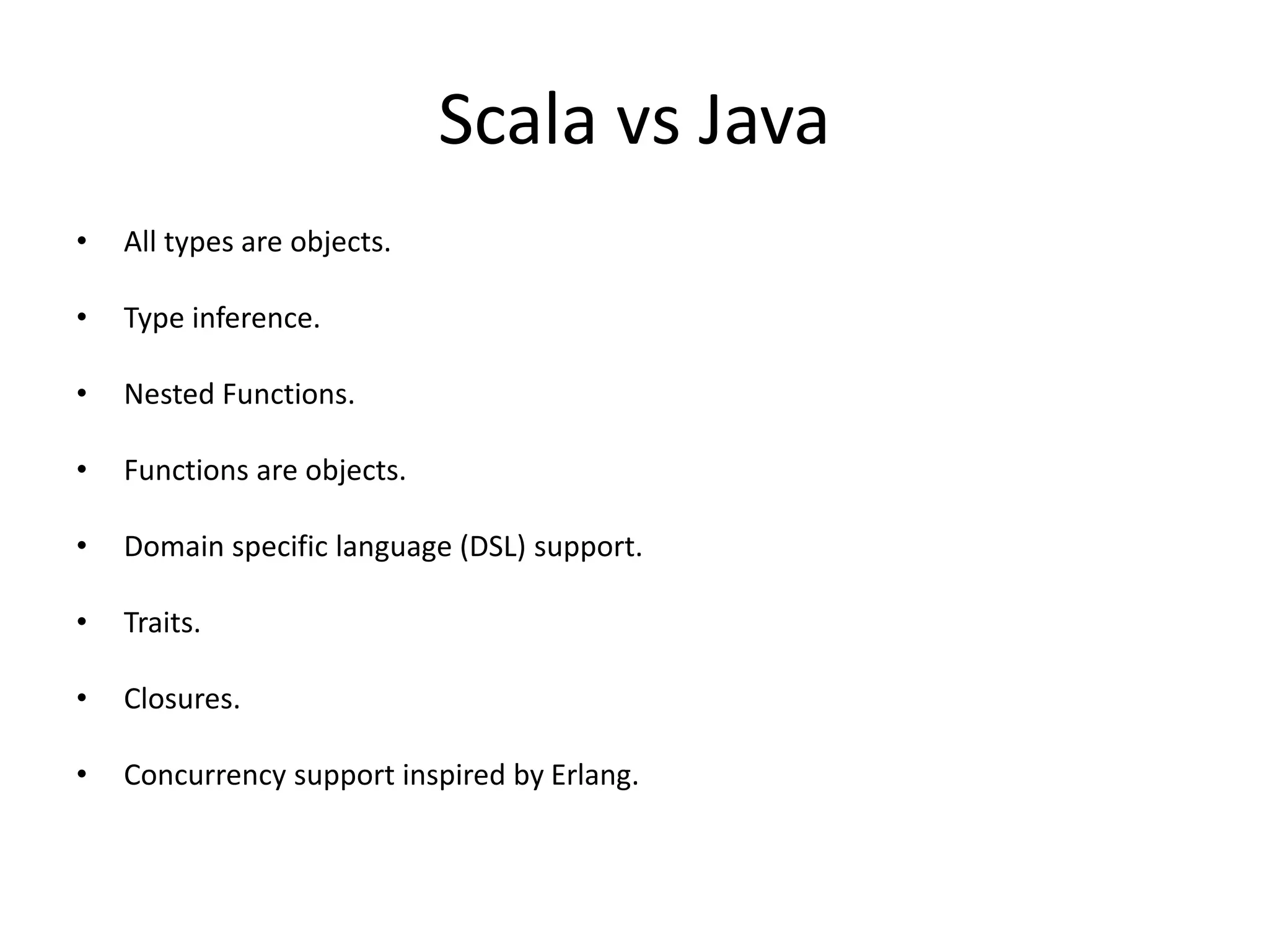 Scala vs Java
• All types are objects.
• Type inference.
• Nested Functions.
• Functions are objects.
• Domain specific language (DSL) support.
• Traits.
• Closures.
• Concurrency support inspired by Erlang.
 