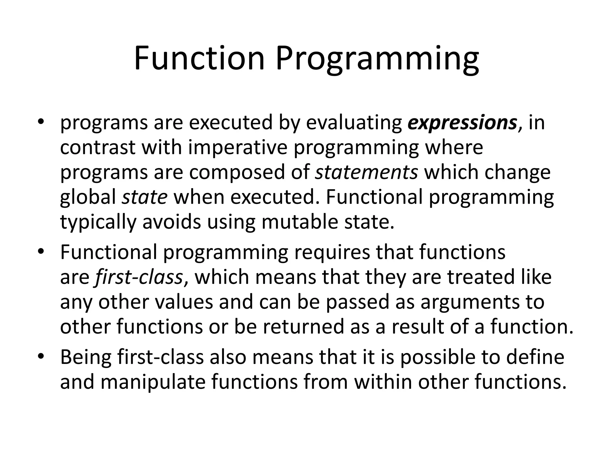 Function Programming
• programs are executed by evaluating expressions, in
contrast with imperative programming where
programs are composed of statements which change
global state when executed. Functional programming
typically avoids using mutable state.
• Functional programming requires that functions
are first-class, which means that they are treated like
any other values and can be passed as arguments to
other functions or be returned as a result of a function.
• Being first-class also means that it is possible to define
and manipulate functions from within other functions.
 