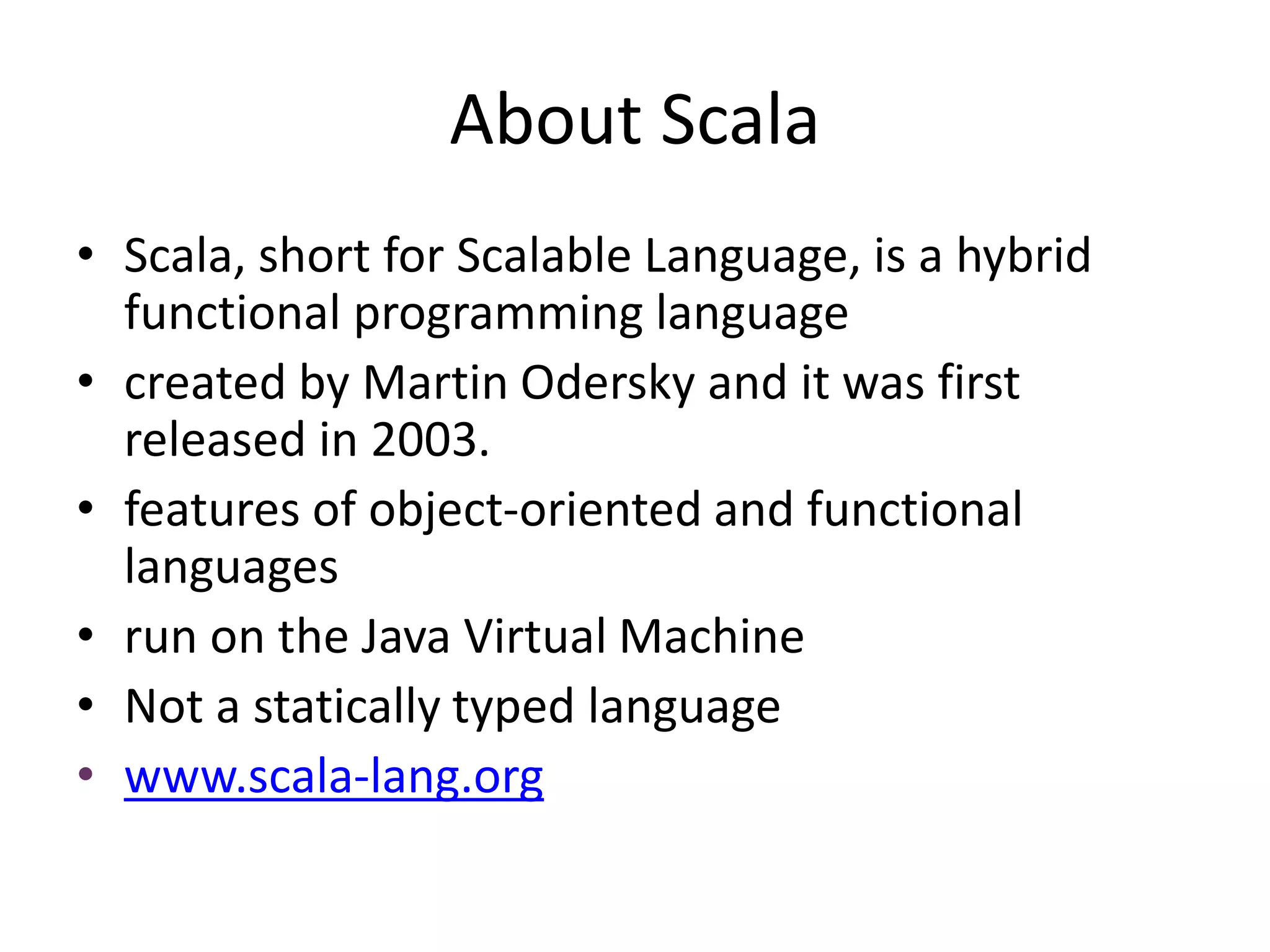 About Scala
• Scala, short for Scalable Language, is a hybrid
functional programming language
• created by Martin Odersky and it was first
released in 2003.
• features of object-oriented and functional
languages
• run on the Java Virtual Machine
• Not a statically typed language
• www.scala-lang.org
 