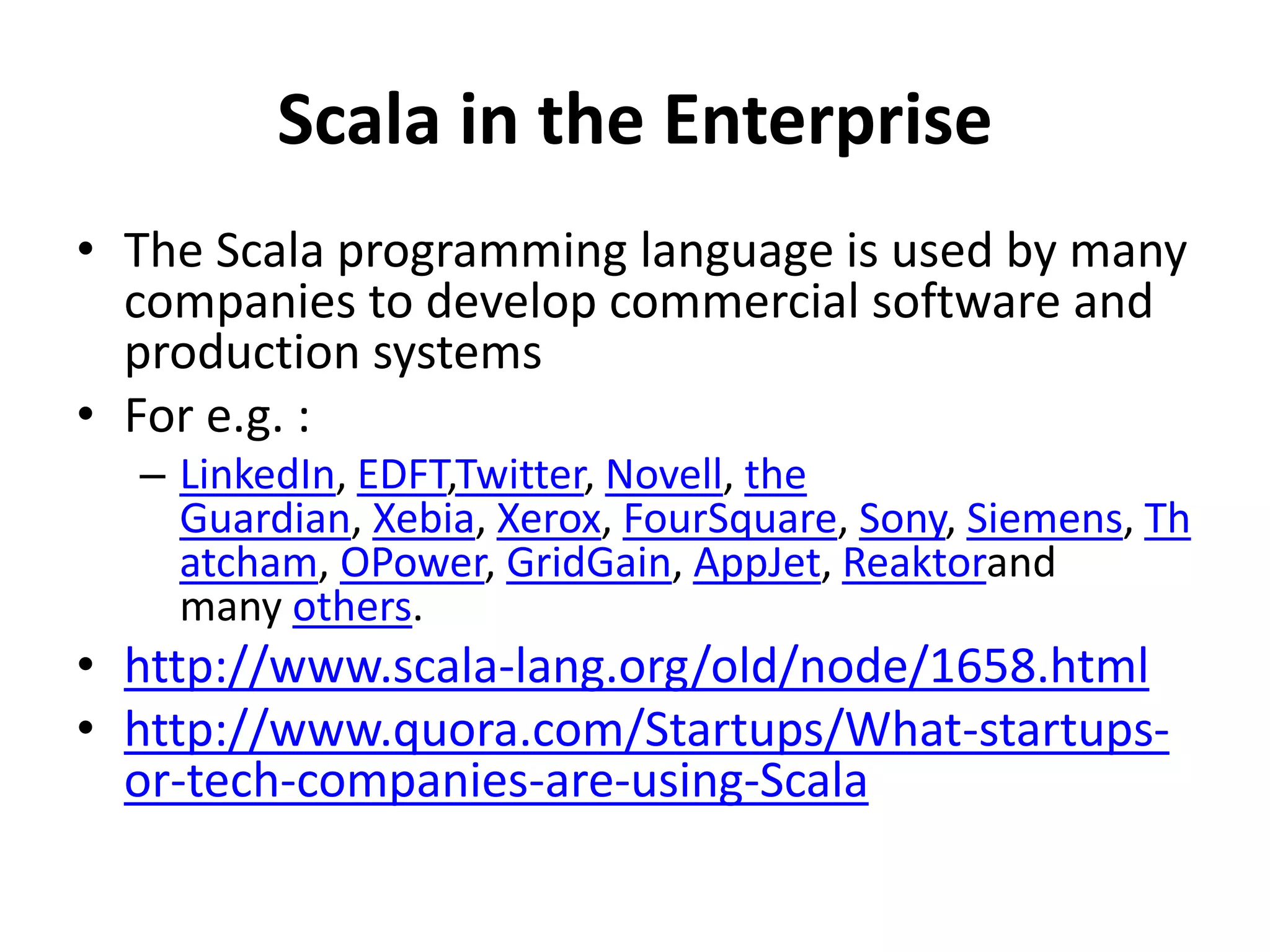 Scala in the Enterprise
• The Scala programming language is used by many
companies to develop commercial software and
production systems
• For e.g. :
– LinkedIn, EDFT,Twitter, Novell, the
Guardian, Xebia, Xerox, FourSquare, Sony, Siemens, Th
atcham, OPower, GridGain, AppJet, Reaktorand
many others.
• http://www.scala-lang.org/old/node/1658.html
• http://www.quora.com/Startups/What-startups-
or-tech-companies-are-using-Scala
 