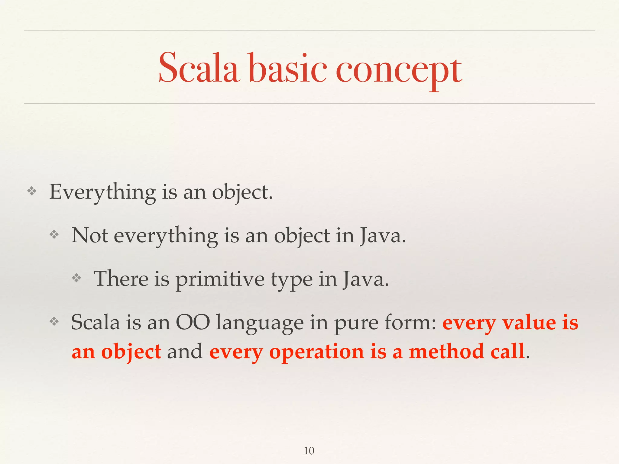 Scala concept
❖ Everything is expression.
❖ Expression - an instruction to execute something that
will return a value. from Wiki
❖ You can also say that an expression evaluates to a result
or results in a value.
❖ You will hear evaluation from some of Scala geeks, it
means the same thing.
 