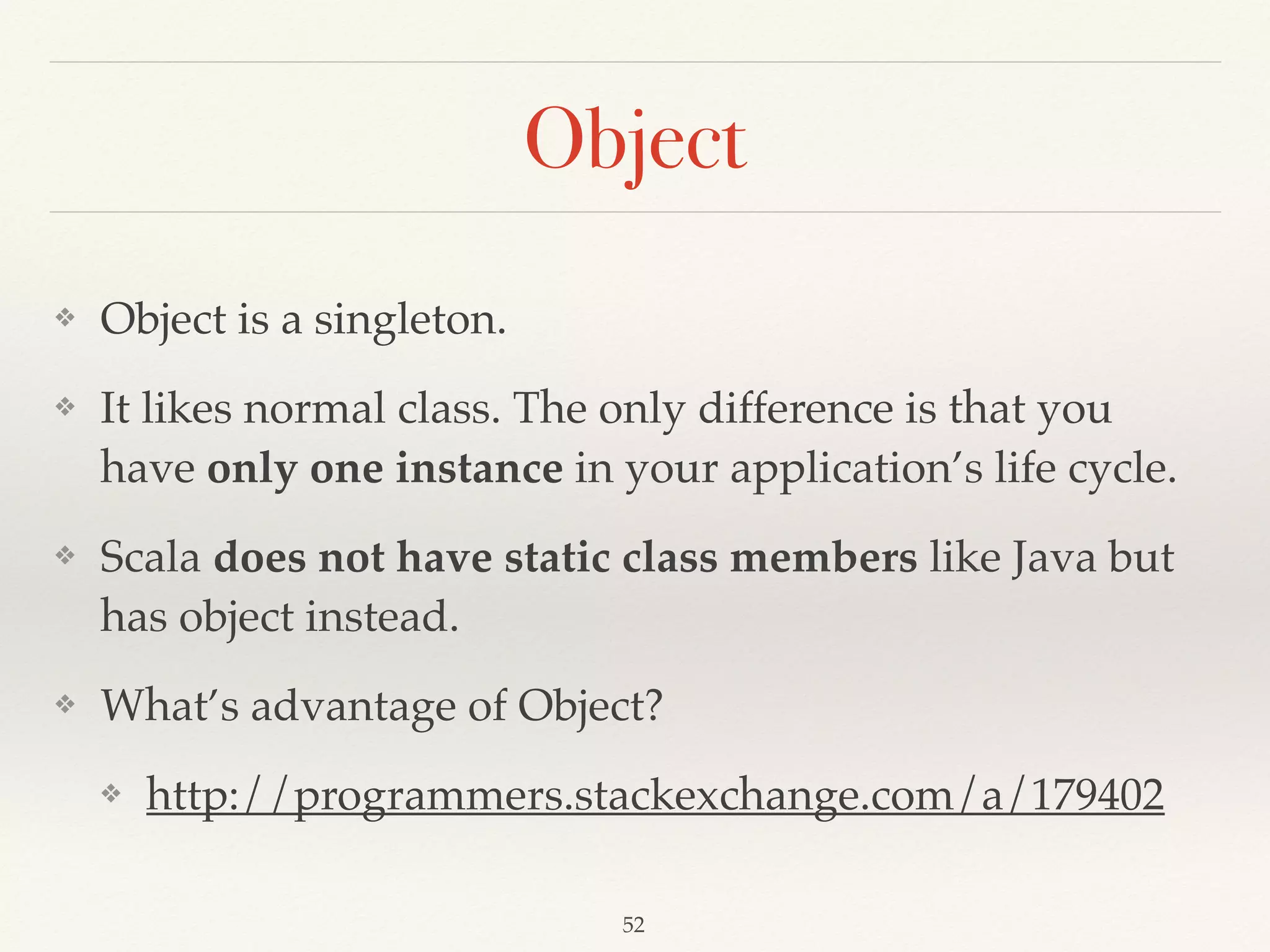 Trait - Mixin
trait Iterator[A] { 
def hasNext: Boolean 
def next: A 
} 
 
trait RichIterator[A] 
extends Iterator[A] { 
def foreach(f: A => Unit):  
Unit = 
while (hasNext) 
f(next) 
}
class CharIterator(s: String) 
extends Iterator[Char] { 
var i = 0 
def hasNext = i < s.length 
def next = { 
val c = s(i) 
i += 1 
c 
} 
} 
 
val ci = new CharIterator("hello") 
with RichIterator[Char] 
ci.foreach(println)
https://scalaﬁddle.io/sf/i3KWOvf/0
Demo04
 
