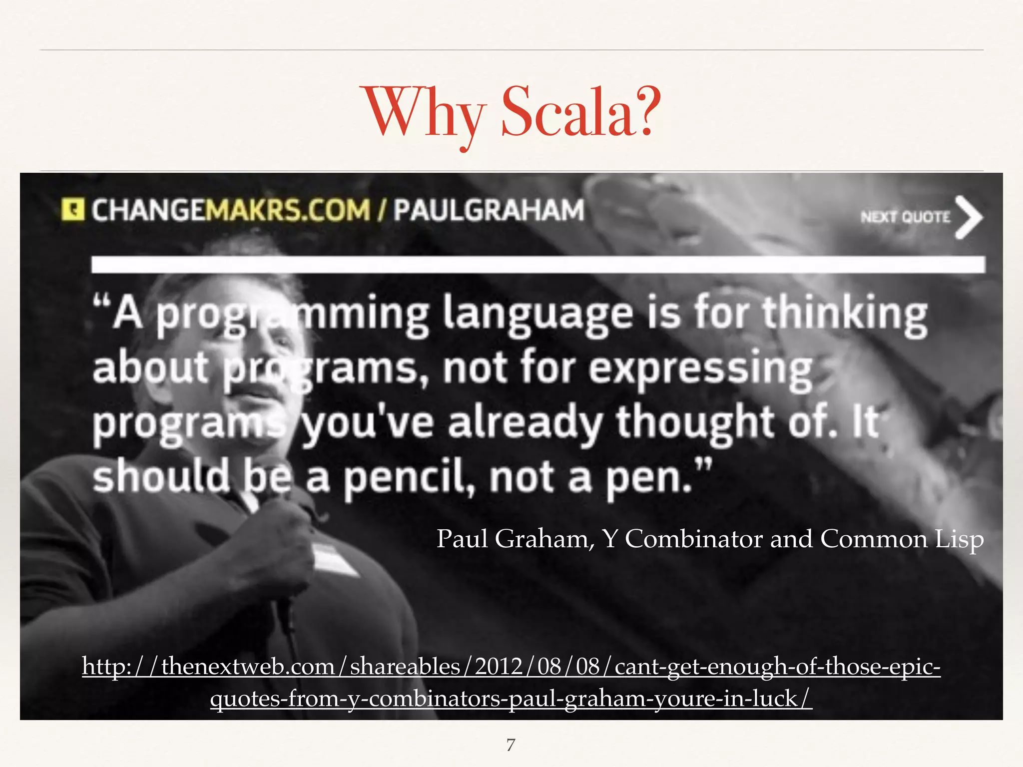 Why Scala?
Introduction to Scala, Aleksandar Prokopec
http://www.azquotes.com/author/11531-Alan_Perlis
http://thenextweb.com/shareables/2012/08/08/cant-get-enough-of-those-epic-quotes-from-y-
combinators-paul-graham-youre-in-luck/
High productive with type safety, more APIs than Java, and
almost same performance with Java
 