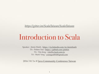 Introduction to Scala
Jimin Hsieh - Speaker - https://tw.linkedin.com/in/jiminhsieh  
Pishen Tsai - TA - https://github.com/pishen
Vito Jeng - TA - vito@is-land.com.tw
Walter Chang - TA - https://twitter.com/weihsiu
https://gitter.im/ScalaTaiwan/ScalaTaiwan
Hackpad - https://goo.gl/SIfDk7
 
