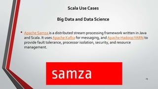 Scala Use Cases
Big Data and Data Science
• Apache Samza is a distributed stream processing framework written in Java
and Scala. It uses Apache Kafka for messaging, and Apache HadoopYARN to
provide fault tolerance, processor isolation, security, and resource
management.
23
 