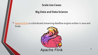 Scala Use Cases
Big Data and Data Science
• Apache Flink is a distributed streaming dataflow engine written in Java and
Scala.
24
 