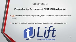 Scala Use Cases
Web Application Development, REST API Development
• Lift claim that it is the most powerful, most secure web framework available
today.
• It’s Secure, Scalable, Modular, Designer friendly, and Developer centric.
26
 