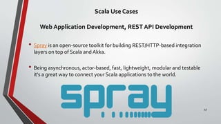 Scala Use Cases
Web Application Development, REST API Development
• Spray is an open-source toolkit for building REST/HTTP-based integration
layers on top of Scala and Akka.
• Being asynchronous, actor-based, fast, lightweight, modular and testable
it's a great way to connect your Scala applications to the world.
27
 