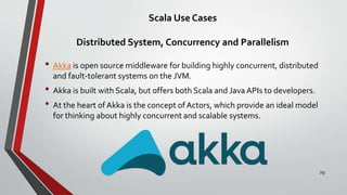 Scala Use Cases
Distributed System, Concurrency and Parallelism
• Akka is open source middleware for building highly concurrent, distributed
and fault-tolerant systems on the JVM.
• Akka is built with Scala, but offers both Scala and Java APIs to developers.
• At the heart of Akka is the concept ofActors, which provide an ideal model
for thinking about highly concurrent and scalable systems.
29
 