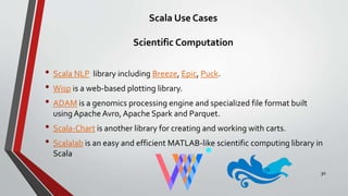 Scala Use Cases
Scientific Computation
• Scala NLP library including Breeze, Epic, Puck.
• Wisp is a web-based plotting library.
• ADAM is a genomics processing engine and specialized file format built
using Apache Avro, Apache Spark and Parquet.
• Scala-Chart is another library for creating and working with carts.
• Scalalab is an easy and efficient MATLAB-like scientific computing library in
Scala
30
 