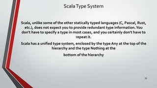 ScalaType System
Scala, unlike some of the other statically typed languages (C, Pascal, Rust,
etc.), does not expect you to provide redundant type information.You
don't have to specify a type in most cases, and you certainly don't have to
repeat it.
Scala has a unified type system, enclosed by the type Any at the top of the
hierarchy and the type Nothing at the
bottom of the hierarchy
35
 