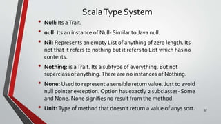 ScalaType System
• Null: Its aTrait.
• null: Its an instance of Null- Similar to Java null.
• Nil: Represents an empty List of anything of zero length. Its
not that it refers to nothing but it refers to List which has no
contents.
• Nothing: is aTrait. Its a subtype of everything. But not
superclass of anything.There are no instances of Nothing.
• None: Used to represent a sensible return value. Just to avoid
null pointer exception. Option has exactly 2 subclasses- Some
and None. None signifies no result from the method.
• Unit: Type of method that doesn’t return a value of anys sort. 37
 